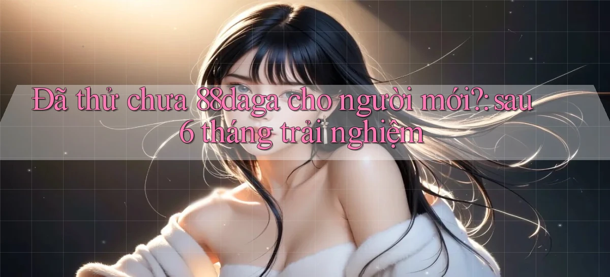 Đã thử chưa 88daga cho người mới sau 6 tháng trải nghiệm