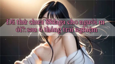 Đã thử chưa 88daga cho người mới sau 6 tháng trải nghiệm