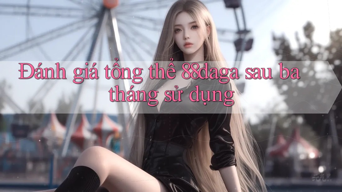 Đánh giá tổng thể 88daga sau ba tháng sử dụng Đánh giá tổng thể 88daga sau ba tháng sử dụng