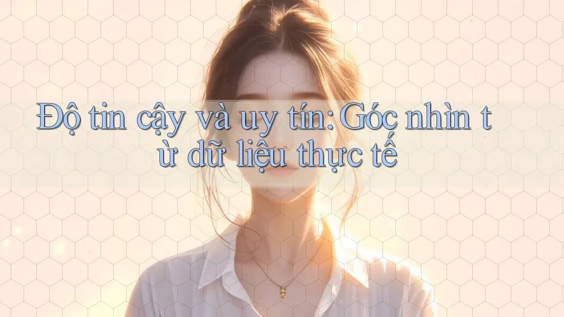 Độ tin cậy và uy tín: Góc nhìn từ dữ liệu thực tế