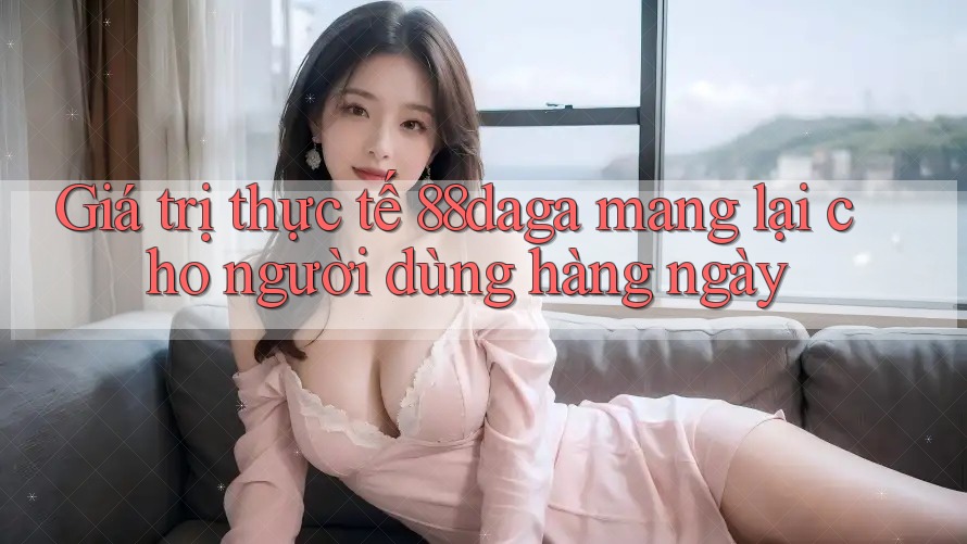 Giá trị thực tế 88daga mang lại cho người dùng hàng ngày Giá trị thực tế 88daga mang lại cho người dùng hàng ngày