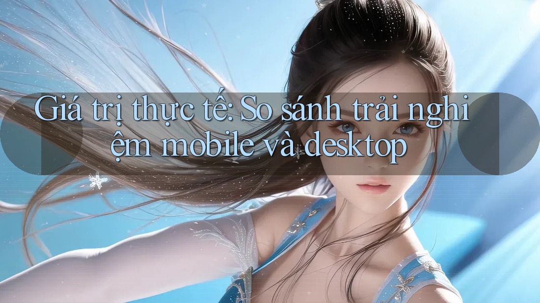 Giá trị thực tế: So sánh trải nghiệm mobile và desktop Giá trị thực tế: So sánh trải nghiệm mobile và desktop