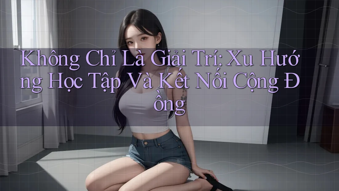 Không Chỉ Là Giải Trí: Xu Hướng Học Tập Và Kết Nối Cộng Đồng