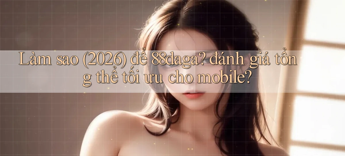 Làm sao (2026) để 88daga đánh giá tổng thể tối ưu cho mobile