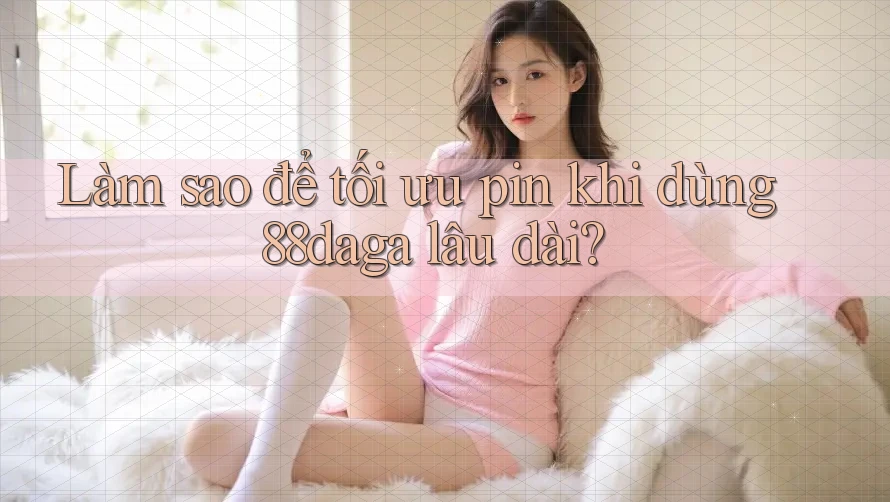 Làm sao để tối ưu pin khi dùng 88daga lâu dài? Làm sao để tối ưu pin khi dùng 88daga lâu dài?