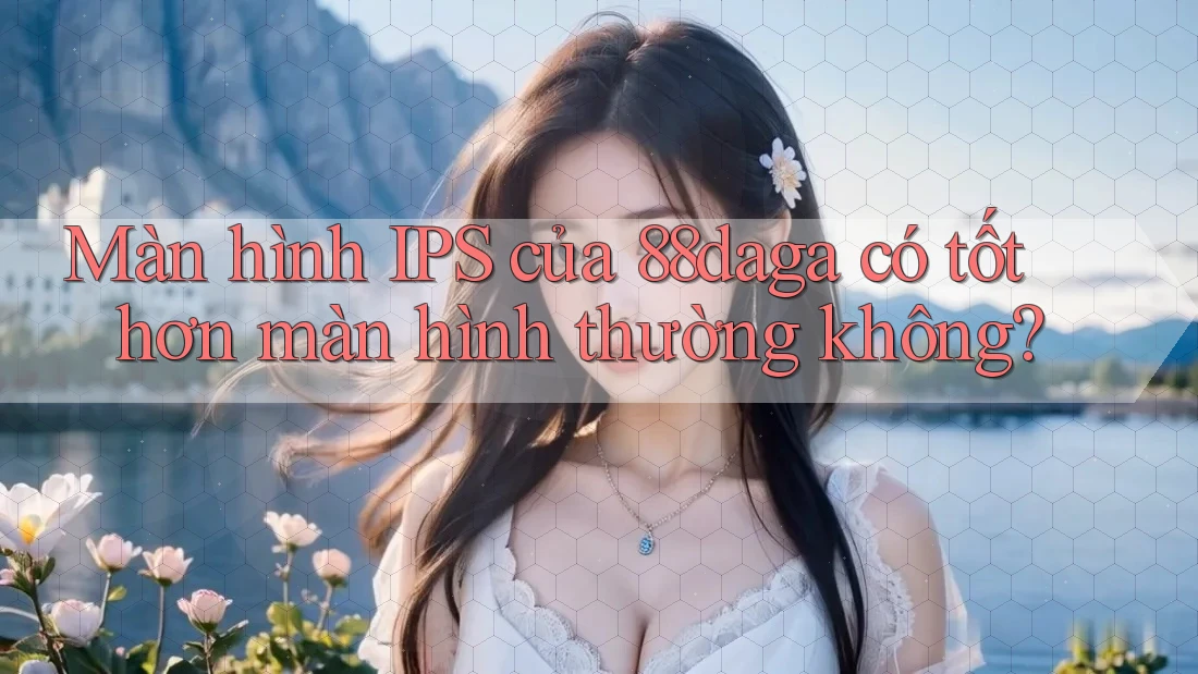 Màn hình IPS của 88daga có tốt hơn màn hình thường không?