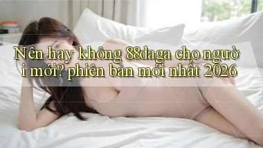 Nên hay không 88daga cho người mới phiên bản mới nhất 2026