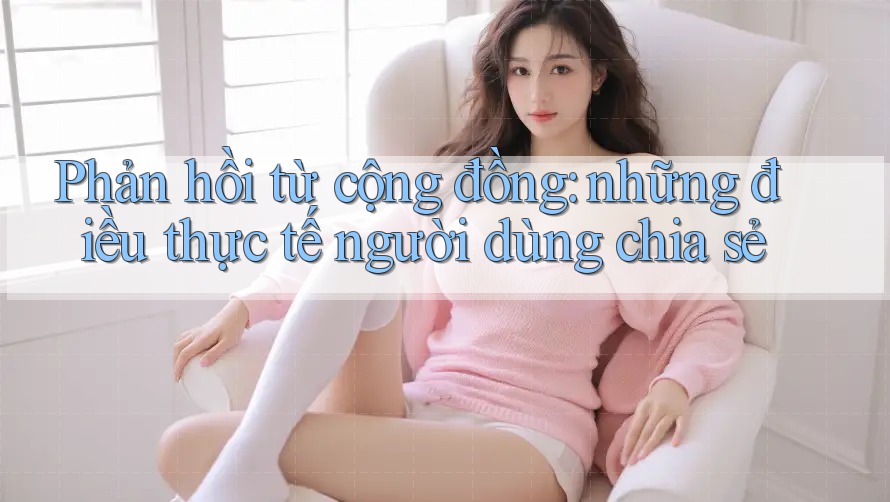 Phản hồi từ cộng đồng: những điều thực tế người dùng chia sẻ Phản hồi từ cộng đồng: những điều thực tế người dùng chia sẻ