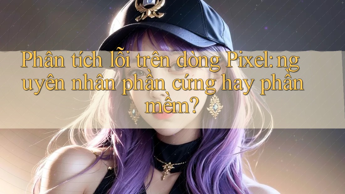 Phân tích lỗi trên dòng Pixel: nguyên nhân phần cứng hay phần mềm? Phân tích lỗi trên dòng Pixel: nguyên nhân phần cứng hay phần mềm?