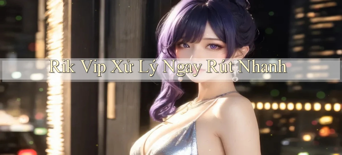 rik vip xử lý ngay rút nhanh