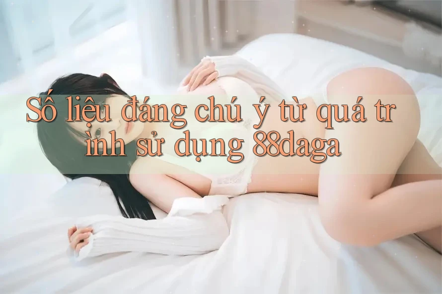 Số liệu đáng chú ý từ quá trình sử dụng 88daga Số liệu đáng chú ý từ quá trình sử dụng 88daga
