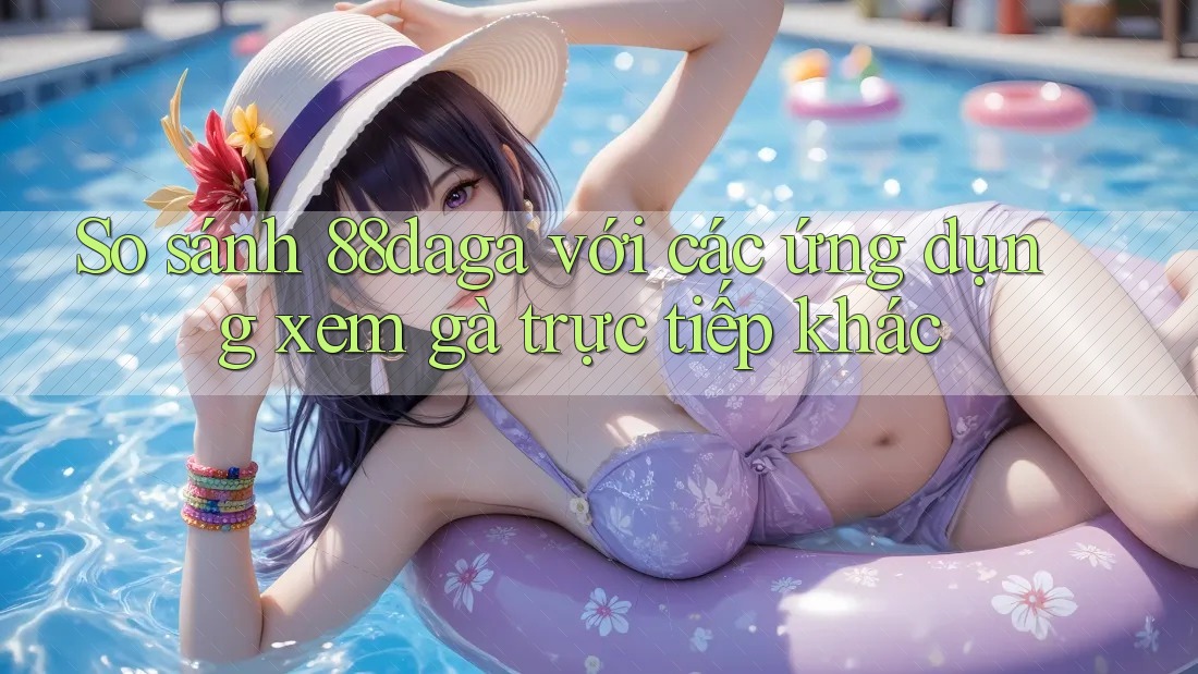 So sánh 88daga với các ứng dụng xem gà trực tiếp khác So sánh 88daga với các ứng dụng xem gà trực tiếp khác