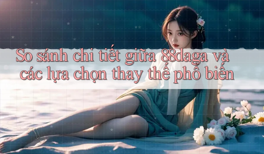So sánh chi tiết giữa 88daga và các lựa chọn thay thế phổ biến