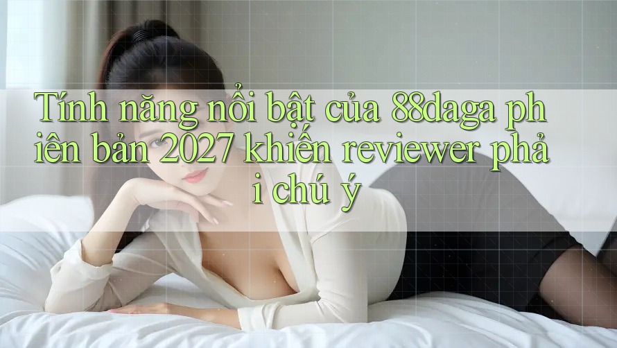 Tính năng nổi bật của 88daga phiên bản 2027 khiến reviewer phải chú ý Tính năng nổi bật của 88daga phiên bản 2027 khiến reviewer phải chú ý
