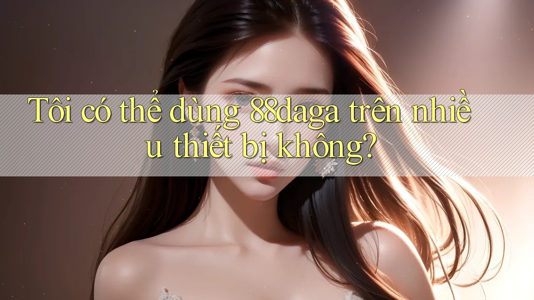 Tôi có thể dùng 88daga trên nhiều thiết bị không? Tôi có thể dùng 88daga trên nhiều thiết bị không?