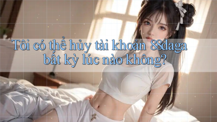 Tôi có thể hủy tài khoản 88daga bất kỳ lúc nào không? Tôi có thể hủy tài khoản 88daga bất kỳ lúc nào không?