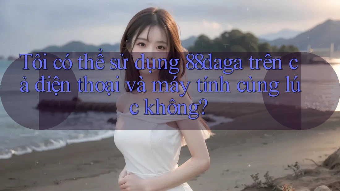 Tôi có thể sử dụng 88daga trên cả điện thoại và máy tính cùng lúc không?