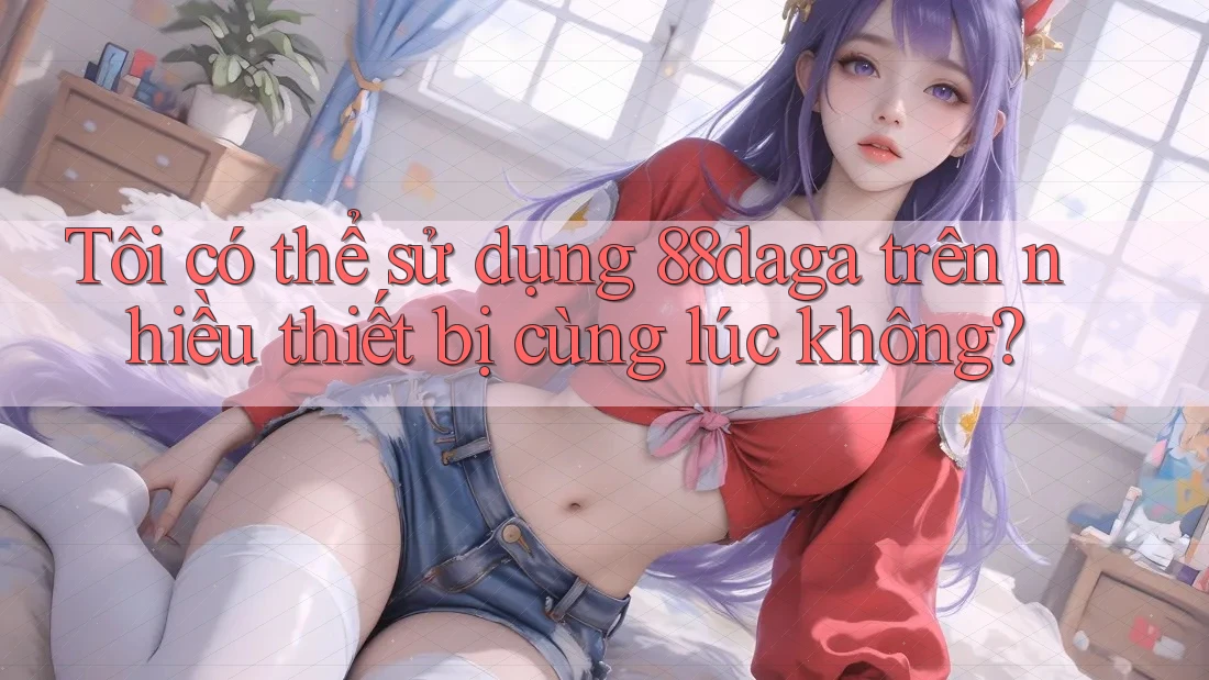 Tôi có thể sử dụng 88daga trên nhiều thiết bị cùng lúc không?