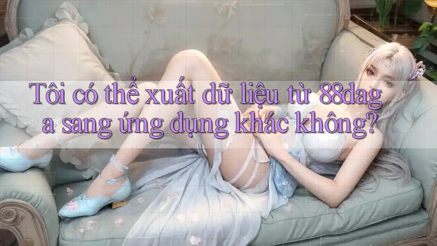 Tôi có thể xuất dữ liệu từ 88daga sang ứng dụng khác không?