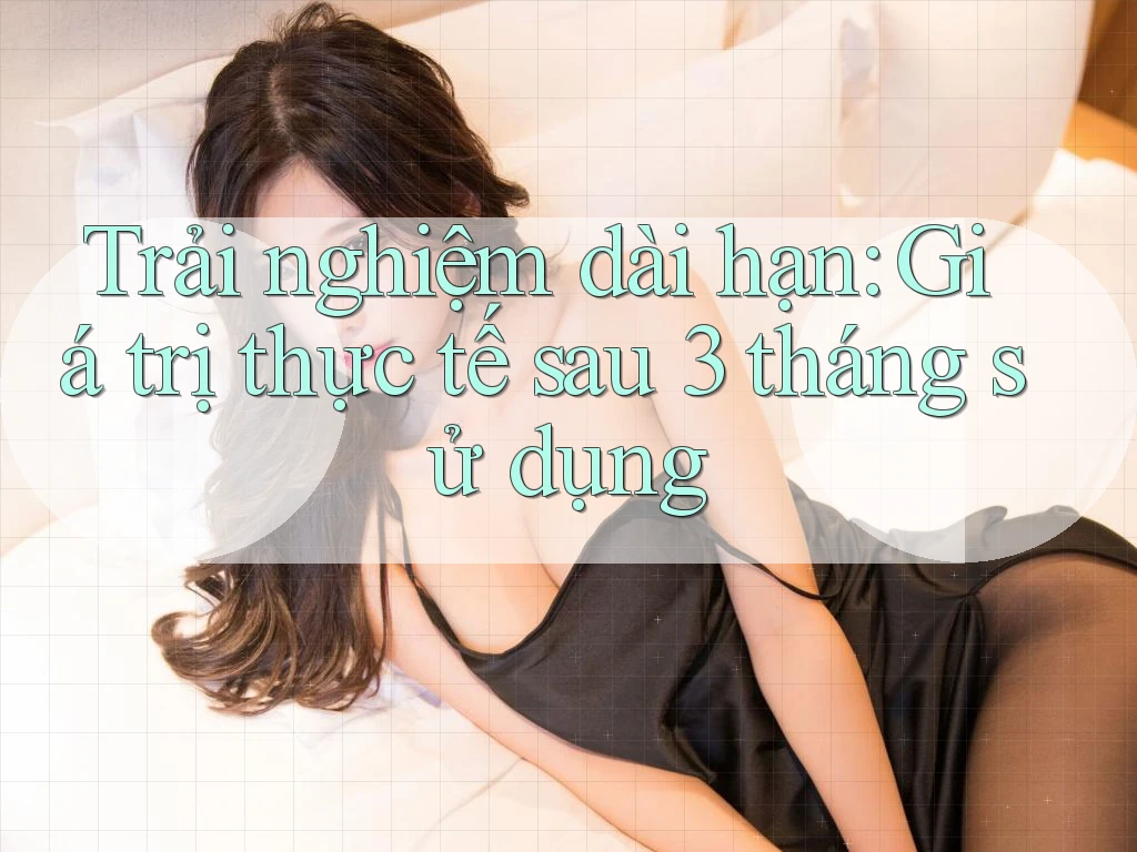 Trải nghiệm dài hạn: Giá trị thực tế sau 3 tháng sử dụng Trải nghiệm dài hạn: Giá trị thực tế sau 3 tháng sử dụng