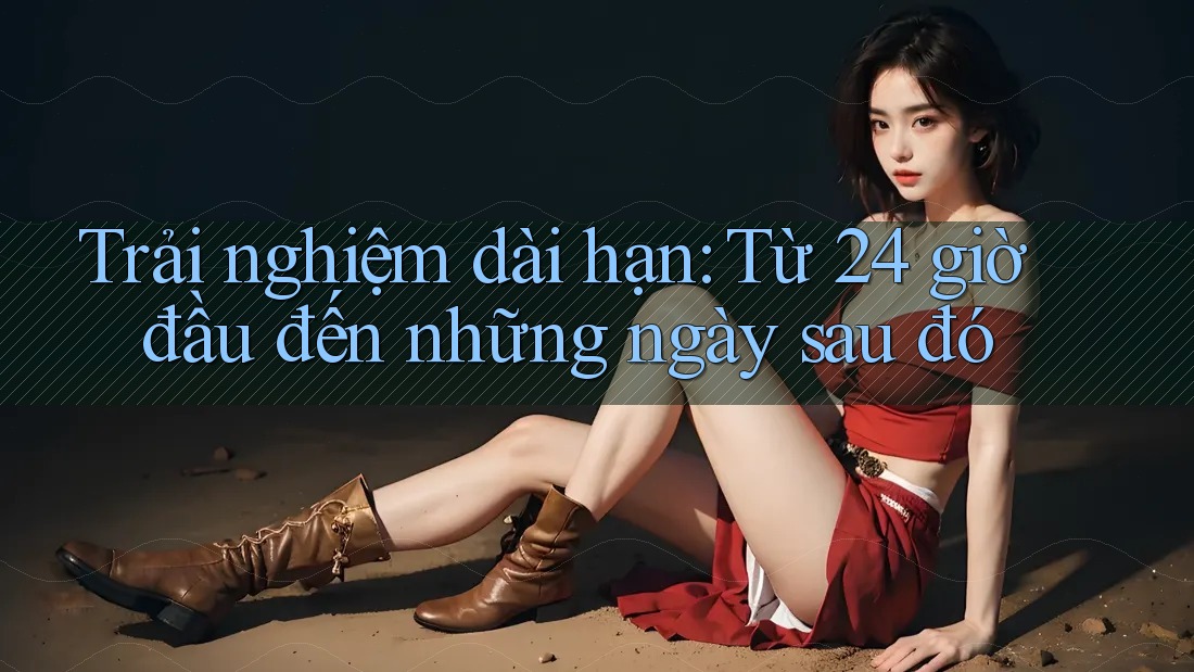 Trải nghiệm dài hạn: Từ 24 giờ đầu đến những ngày sau đó Trải nghiệm dài hạn: Từ 24 giờ đầu đến những ngày sau đó