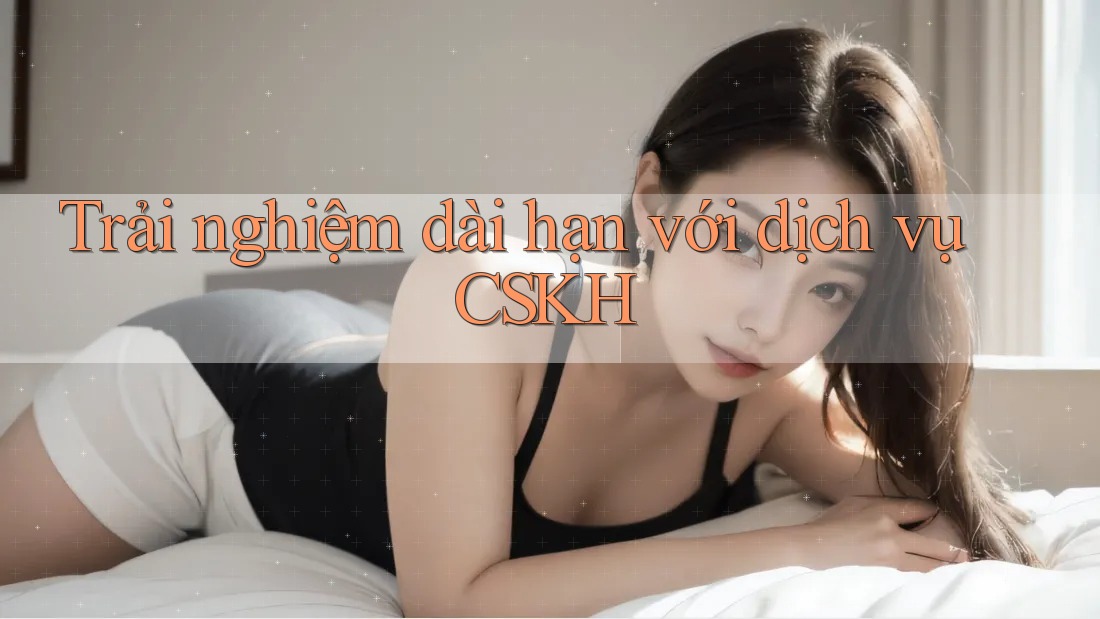 Trải nghiệm dài hạn với dịch vụ CSKH Trải nghiệm dài hạn với dịch vụ CSKH