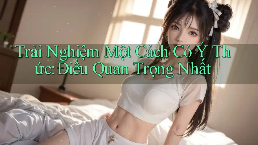 Trải Nghiệm Một Cách Có Ý Thức: Điều Quan Trọng Nhất Trải Nghiệm Một Cách Có Ý Thức: Điều Quan Trọng Nhất
