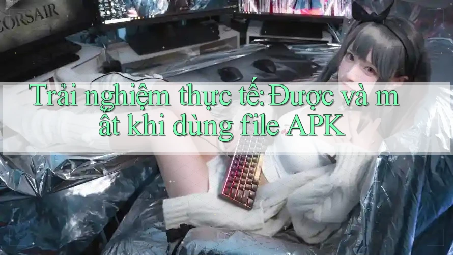 Trải nghiệm thực tế: Được và mất khi dùng file APK Trải nghiệm thực tế: Được và mất khi dùng file APK