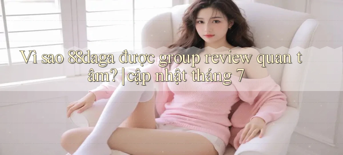 Vì sao 88daga được group review quan tâm cập nhật tháng 7