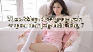 Vì sao 88daga được group review quan tâm cập nhật tháng 7