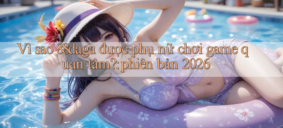 Vì sao 88daga được phụ nữ chơi game quan tâm phiên bản 2026