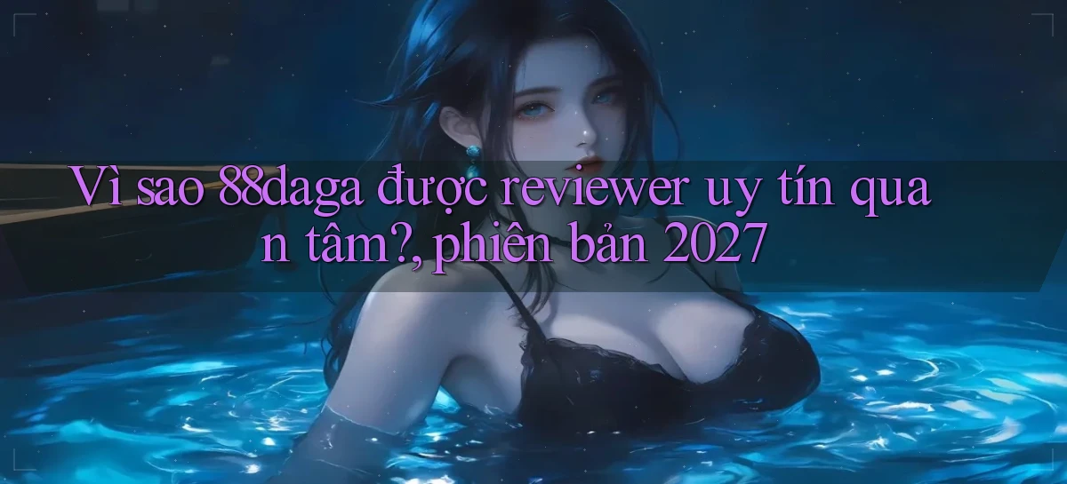 Vì sao 88daga được reviewer uy tín quan tâm, phiên bản 2027