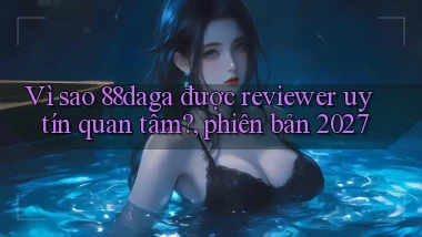 Vì sao 88daga được reviewer uy tín quan tâm, phiên bản 2027